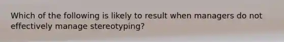 Which of the following is likely to result when managers do not effectively manage stereotyping?