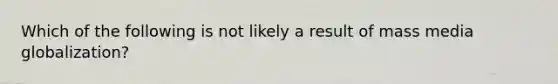 Which of the following is not likely a result of mass media globalization?