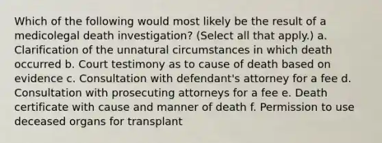 Which of the following would most likely be the result of a medicolegal death investigation? (Select all that apply.) a. Clarification of the unnatural circumstances in which death occurred b. Court testimony as to cause of death based on evidence c. Consultation with defendant's attorney for a fee d. Consultation with prosecuting attorneys for a fee e. Death certificate with cause and manner of death f. Permission to use deceased organs for transplant