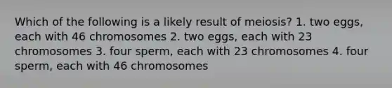 Which of the following is a likely result of meiosis? 1. two eggs, each with 46 chromosomes 2. two eggs, each with 23 chromosomes 3. four sperm, each with 23 chromosomes 4. four sperm, each with 46 chromosomes