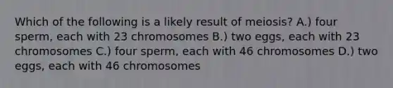 Which of the following is a likely result of meiosis? A.) four sperm, each with 23 chromosomes B.) two eggs, each with 23 chromosomes C.) four sperm, each with 46 chromosomes D.) two eggs, each with 46 chromosomes