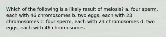 Which of the following is a likely result of meiosis? a. four sperm, each with 46 chromosomes b. two eggs, each with 23 chromosomes c. four sperm, each with 23 chromosomes d. two eggs, each with 46 chromosomes