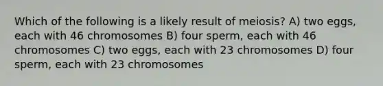 Which of the following is a likely result of meiosis? A) two eggs, each with 46 chromosomes B) four sperm, each with 46 chromosomes C) two eggs, each with 23 chromosomes D) four sperm, each with 23 chromosomes