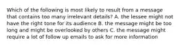 Which of the following is most likely to result from a message that contains too many irrelevant details? A. the lessee might not have the right tone for its audience B. the message might be too long and might be overlooked by others C. the message might require a lot of follow up emails to ask for more information