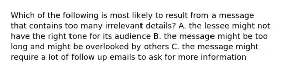 Which of the following is most likely to result from a message that contains too many irrelevant details? A. the lessee might not have the right tone for its audience B. the message might be too long and might be overlooked by others C. the message might require a lot of follow up emails to ask for more information