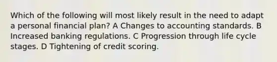 Which of the following will most likely result in the need to adapt a personal financial plan? A Changes to accounting standards. B Increased banking regulations. C Progression through life cycle stages. D Tightening of credit scoring.