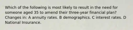 Which of the following is most likely to result in the need for someone aged 35 to amend their three-year financial plan? Changes in: A annuity rates. B demographics. C interest rates. D National Insurance.