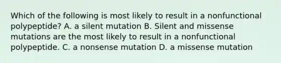 Which of the following is most likely to result in a nonfunctional polypeptide? A. a silent mutation B. Silent and missense mutations are the most likely to result in a nonfunctional polypeptide. C. a nonsense mutation D. a missense mutation