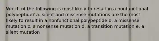 Which of the following is most likely to result in a nonfunctional polypeptide? a. silent and missense mutations are the most likely to result in a nonfunctional polypeptide b. a missense mutation c. a nonsense mutation d. a transition mutation e. a silent mutation