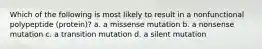 Which of the following is most likely to result in a nonfunctional polypeptide (protein)? a. a missense mutation b. a nonsense mutation c. a transition mutation d. a silent mutation