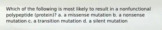 Which of the following is most likely to result in a nonfunctional polypeptide (protein)? a. a missense mutation b. a nonsense mutation c. a transition mutation d. a silent mutation