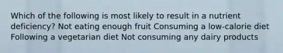 Which of the following is most likely to result in a nutrient deficiency? Not eating enough fruit Consuming a low-calorie diet Following a vegetarian diet Not consuming any dairy products