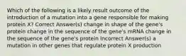 Which of the following is a likely result outcome of the introduction of a mutation into a gene responsible for making protein X? Correct Answer(s) change in shape of the gene's protein change in the sequence of the gene's mRNA change in the sequence of the gene's protein Incorrect Answer(s) a mutation in other genes that regulate protein X production