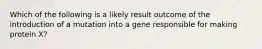 Which of the following is a likely result outcome of the introduction of a mutation into a gene responsible for making protein X?