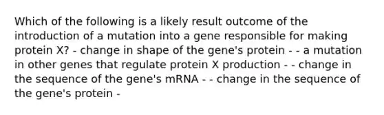 Which of the following is a likely result outcome of the introduction of a mutation into a gene responsible for making protein X? - change in shape of the gene's protein - - a mutation in other genes that regulate protein X production - - change in the sequence of the gene's mRNA - - change in the sequence of the gene's protein -