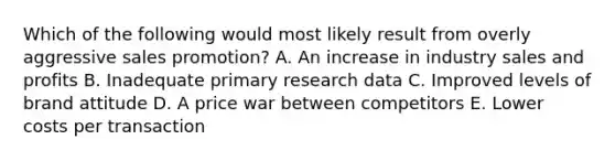 Which of the following would most likely result from overly aggressive sales promotion? A. An increase in industry sales and profits B. Inadequate primary research data C. Improved levels of brand attitude D. A price war between competitors E. Lower costs per transaction