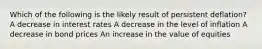 Which of the following is the likely result of persistent deflation? A decrease in interest rates A decrease in the level of inflation A decrease in bond prices An increase in the value of equities