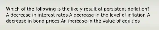 Which of the following is the likely result of persistent deflation? A decrease in interest rates A decrease in the level of inflation A decrease in bond prices An increase in the value of equities