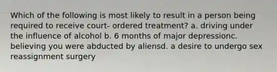 Which of the following is most likely to result in a person being required to receive court- ordered treatment? a. driving under the influence of alcohol b. 6 months of major depressionc. believing you were abducted by aliensd. a desire to undergo sex reassignment surgery