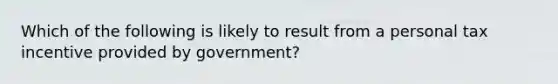 Which of the following is likely to result from a personal tax incentive provided by government?