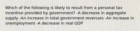 Which of the following is likely to result from a personal tax incentive provided by government? -A decrease in aggregate supply -An increase in total government revenues -An increase in unemployment -A decrease in real GDP