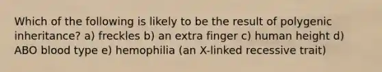 Which of the following is likely to be the result of polygenic inheritance? a) freckles b) an extra finger c) human height d) ABO blood type e) hemophilia (an X-linked recessive trait)