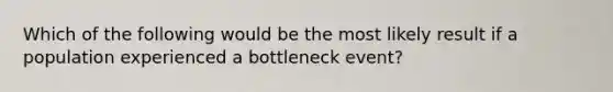 Which of the following would be the most likely result if a population experienced a bottleneck event?