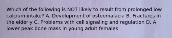 Which of the following is NOT likely to result from prolonged low calcium intake? A. Development of osteomalacia B. Fractures in the elderly C. Problems with cell signaling and regulation D. A lower peak bone mass in young adult females