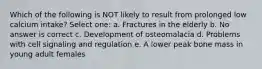 Which of the following is NOT likely to result from prolonged low calcium intake? Select one: a. Fractures in the elderly b. No answer is correct c. Development of osteomalacia d. Problems with cell signaling and regulation e. A lower peak bone mass in young adult females