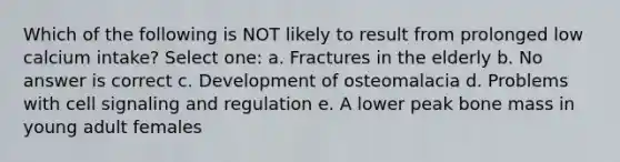 Which of the following is NOT likely to result from prolonged low calcium intake? Select one: a. Fractures in the elderly b. No answer is correct c. Development of osteomalacia d. Problems with cell signaling and regulation e. A lower peak bone mass in young adult females