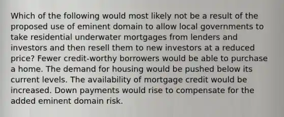 Which of the following would most likely not be a result of the proposed use of eminent domain to allow local governments to take residential underwater mortgages from lenders and investors and then resell them to new investors at a reduced price? Fewer credit-worthy borrowers would be able to purchase a home. The demand for housing would be pushed below its current levels. The availability of mortgage credit would be increased. Down payments would rise to compensate for the added eminent domain risk.