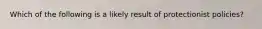 Which of the following is a likely result of protectionist policies?