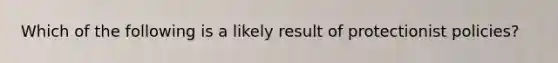 Which of the following is a likely result of protectionist policies?