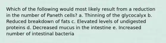 Which of the following would most likely result from a reduction in the number of Paneth cells? a. Thinning of the glycocalyx b. Reduced breakdown of fats c. Elevated levels of undigested proteins d. Decreased mucus in the intestine e. Increased number of intestinal bacteria