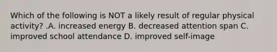 Which of the following is NOT a likely result of regular physical activity? .A. increased energy B. decreased attention span C. improved school attendance D. improved self-image