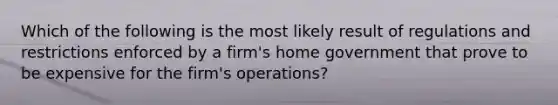 Which of the following is the most likely result of regulations and restrictions enforced by a firm's home government that prove to be expensive for the firm's operations?