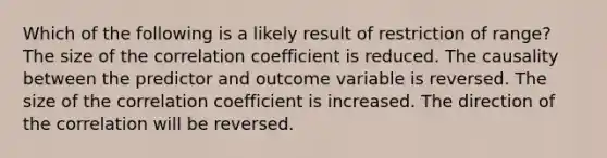 Which of the following is a likely result of restriction of range? The size of the correlation coefficient is reduced. The causality between the predictor and outcome variable is reversed. The size of the correlation coefficient is increased. The direction of the correlation will be reversed.