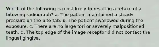 Which of the following is most likely to result in a retake of a bitewing radiograph? a. The patient maintained a steady pressure on the bite tab. b. The patient swallowed during the exposure. c. There are no large tori or severely malpositioned teeth. d. The top edge of the image receptor did not contact the lingual gingiva.