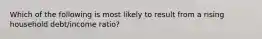 Which of the following is most likely to result from a rising household debt/income ratio?