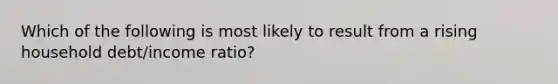 Which of the following is most likely to result from a rising household debt/income ratio?