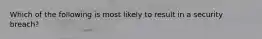 Which of the following is most likely to result in a security breach?