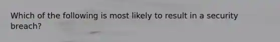 Which of the following is most likely to result in a security breach?