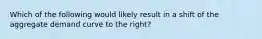 Which of the following would likely result in a shift of the aggregate demand curve to the​ right?