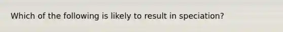 Which of the following is likely to result in speciation?