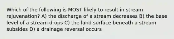 Which of the following is MOST likely to result in stream rejuvenation? A) the discharge of a stream decreases B) the base level of a stream drops C) the land surface beneath a stream subsides D) a drainage reversal occurs