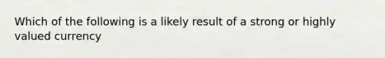 Which of the following is a likely result of a strong or highly valued currency