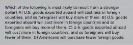 Which of the following is most likely to result from a stronger dollar? A) U.S. goods exported aboard will cost less in foreign countries, and so foreigners will buy more of them. B) U.S. goods exported aboard will cost more in foreign countries and so foreigners will buy more of them. C) U.S. goods exported abroad will cost more in foreign countries, and so foreigners will buy fewer of them. D) Americans will purchase fewer foreign goods.