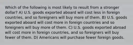 Which of the following is most likely to result from a stronger dollar? A) U.S. goods exported aboard will cost less in foreign countries, and so foreigners will buy more of them. B) U.S. goods exported aboard will cost more in foreign countries and so foreigners will buy more of them. C) U.S. goods exported abroad will cost more in foreign countries, and so foreigners will buy fewer of them. D) Americans will purchase fewer foreign goods.