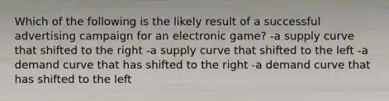 Which of the following is the likely result of a successful advertising campaign for an electronic game? -a supply curve that shifted to the right -a supply curve that shifted to the left -a demand curve that has shifted to the right -a demand curve that has shifted to the left