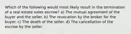 Which of the following would most likely result in the termination of a real estate sales escrow? a) The mutual agreement of the buyer and the seller. b) The revocation by the broker for the buyer. c) The death of the seller. d) The cancellation of the escrow by the seller.